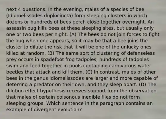 next 4 questions: In the evening, males of a species of bee (Idiomelissodes duplocincta) form sleeping clusters in which dozens or hundreds of bees perch close together overnight. An assassin bug kills bees at these sleeping sites, but usually only one or two bees per night. (A) The bees do not join forces to fight the bug when one appears, so it may be that a bee joins the cluster to dilute the risk that it will be one of the unlucky ones killed at random. (B) The same sort of clustering of defenseless prey occurs in spadefoot frog tadpoles; hundreds of tadpoles swim and feed together in pools containing carnivorous water beetles that attack and kill them. (C) In contrast, males of other bees in the genus Idiomelissodes are larger and more capable of deterring a predator on their own, and they sleep apart. (D) The dilution effect hypothesis receives support from the observation that males of certain poisonous inedible flies do not form sleeping groups. Which sentence in the paragraph contains an example of divergent evolution?