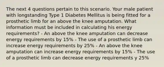 The next 4 questions pertain to this scenario. Your male patient with longstanding Type 1 Diabetes Mellitus is being fitted for a prosthetic limb for an above the knee amputation. What information must be included in calculating his energy requirements? - An above the knee amputation can decrease energy requirements by 15% - The use of a prosthetic limb can increase energy requirements by 25% - An above the knee amputation can increase energy requirements by 15% - The use of a prosthetic limb can decrease energy requirements y 25%