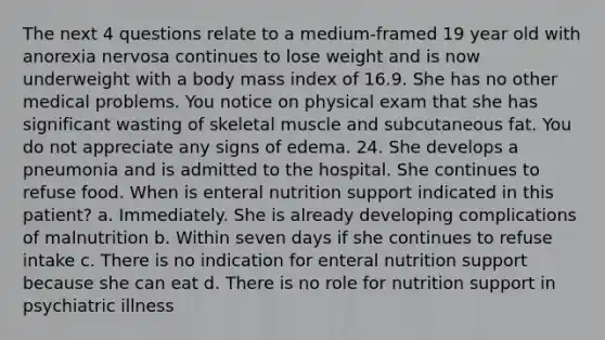 The next 4 questions relate to a medium-framed 19 year old with anorexia nervosa continues to lose weight and is now underweight with a body mass index of 16.9. She has no other medical problems. You notice on physical exam that she has significant wasting of skeletal muscle and subcutaneous fat. You do not appreciate any signs of edema. 24. She develops a pneumonia and is admitted to the hospital. She continues to refuse food. When is enteral nutrition support indicated in this patient? a. Immediately. She is already developing complications of malnutrition b. Within seven days if she continues to refuse intake c. There is no indication for enteral nutrition support because she can eat d. There is no role for nutrition support in psychiatric illness