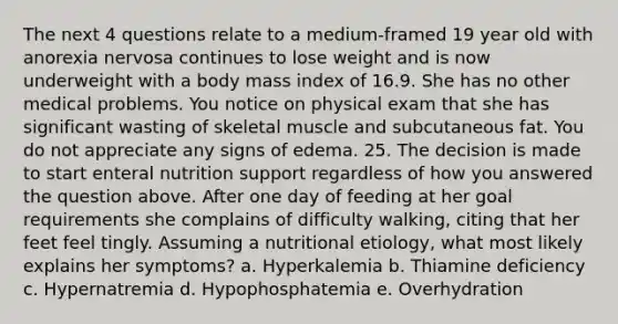 The next 4 questions relate to a medium-framed 19 year old with anorexia nervosa continues to lose weight and is now underweight with a body mass index of 16.9. She has no other medical problems. You notice on physical exam that she has significant wasting of skeletal muscle and subcutaneous fat. You do not appreciate any signs of edema. 25. The decision is made to start enteral nutrition support regardless of how you answered the question above. After one day of feeding at her goal requirements she complains of difficulty walking, citing that her feet feel tingly. Assuming a nutritional etiology, what most likely explains her symptoms? a. Hyperkalemia b. Thiamine deficiency c. Hypernatremia d. Hypophosphatemia e. Overhydration