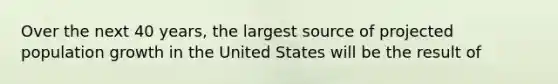 Over the next 40 years, the largest source of projected population growth in the United States will be the result of