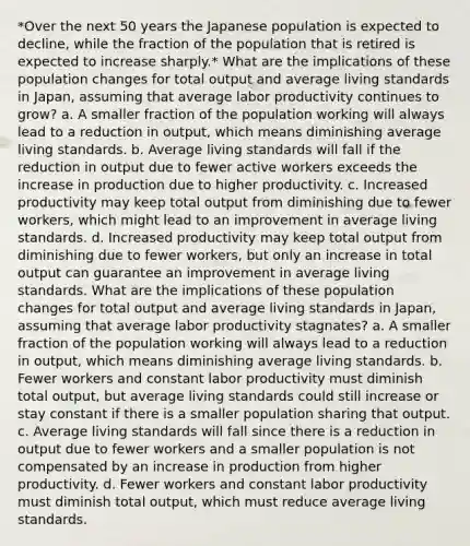 *Over the next 50 years the Japanese population is expected to decline, while the fraction of the population that is retired is expected to increase sharply.* What are the implications of these population changes for total output and average living standards in Japan, assuming that average labor productivity continues to grow? a. A smaller fraction of the population working will always lead to a reduction in output, which means diminishing average living standards. b. Average living standards will fall if the reduction in output due to fewer active workers exceeds the increase in production due to higher productivity. c. Increased productivity may keep total output from diminishing due to fewer workers, which might lead to an improvement in average living standards. d. Increased productivity may keep total output from diminishing due to fewer workers, but only an increase in total output can guarantee an improvement in average living standards. What are the implications of these population changes for total output and average living standards in Japan, assuming that average labor productivity stagnates? a. A smaller fraction of the population working will always lead to a reduction in output, which means diminishing average living standards. b. Fewer workers and constant labor productivity must diminish total output, but average living standards could still increase or stay constant if there is a smaller population sharing that output. c. Average living standards will fall since there is a reduction in output due to fewer workers and a smaller population is not compensated by an increase in production from higher productivity. d. Fewer workers and constant labor productivity must diminish total output, which must reduce average living standards.