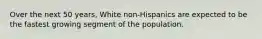 Over the next 50 years, White non-Hispanics are expected to be the fastest growing segment of the population.