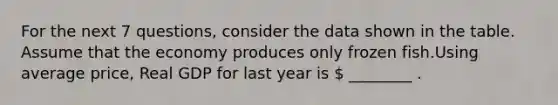 For the next 7 questions, consider the data shown in the table. Assume that the economy produces only frozen fish.Using average price, Real GDP for last year is  ________ .