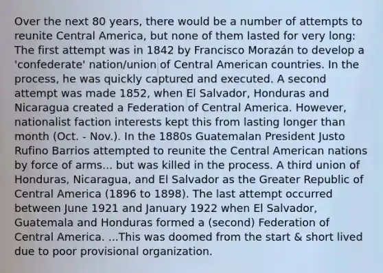 Over the next 80 years, there would be a number of attempts to reunite Central America, but none of them lasted for very long: The first attempt was in 1842 by Francisco Morazán to develop a 'confederate' nation/union of Central American countries. In the process, he was quickly captured and executed. A second attempt was made 1852, when El Salvador, Honduras and Nicaragua created a Federation of Central America. However, nationalist faction interests kept this from lasting longer than month (Oct. - Nov.). In the 1880s Guatemalan President Justo Rufino Barrios attempted to reunite the Central American nations by force of arms... but was killed in the process. A third union of Honduras, Nicaragua, and El Salvador as the Greater Republic of Central America (1896 to 1898). The last attempt occurred between June 1921 and January 1922 when El Salvador, Guatemala and Honduras formed a (second) Federation of Central America. ...This was doomed from the start & short lived due to poor provisional organization.