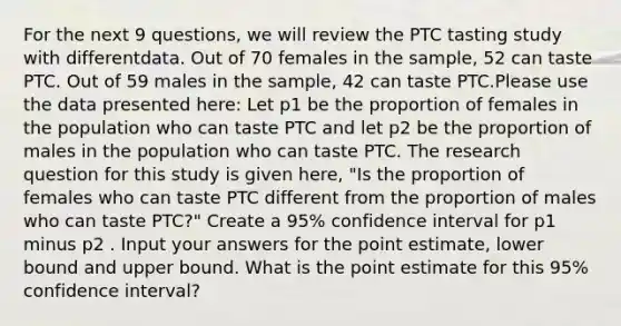 For the next 9 questions, we will review the PTC tasting study with differentdata. Out of 70 females in the sample, 52 can taste PTC. Out of 59 males in the sample, 42 can taste PTC.Please use the data presented here: Let p1 be the proportion of females in the population who can taste PTC and let p2 be the proportion of males in the population who can taste PTC. The research question for this study is given here, "Is the proportion of females who can taste PTC different from the proportion of males who can taste PTC?" Create a 95% confidence interval for p1 minus p2 . Input your answers for the point estimate, lower bound and upper bound. What is the point estimate for this 95% confidence interval?