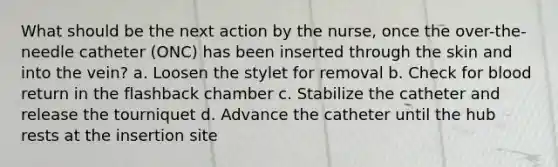 What should be the next action by the nurse, once the over-the-needle catheter (ONC) has been inserted through the skin and into the vein? a. Loosen the stylet for removal b. Check for blood return in the flashback chamber c. Stabilize the catheter and release the tourniquet d. Advance the catheter until the hub rests at the insertion site