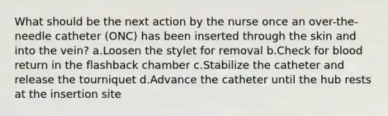 What should be the next action by the nurse once an over-the-needle catheter (ONC) has been inserted through the skin and into the vein? a.Loosen the stylet for removal b.Check for blood return in the flashback chamber c.Stabilize the catheter and release the tourniquet d.Advance the catheter until the hub rests at the insertion site