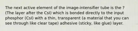 The next active element of the image-intensifier tube is the ? (The layer after the CsI) which is bonded directly to the input phosphor (CsI) with a thin, transparent (a material that you can see through like clear tape) adhesive (sticky, like glue) layer.