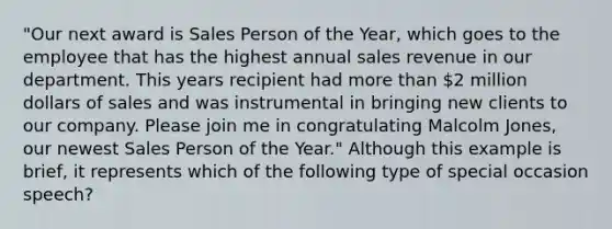 "Our next award is Sales Person of the Year, which goes to the employee that has the highest annual sales revenue in our department. This years recipient had <a href='https://www.questionai.com/knowledge/keWHlEPx42-more-than' class='anchor-knowledge'>more than</a> 2 million dollars of sales and was instrumental in bringing new clients to our company. Please join me in congratulating Malcolm Jones, our newest Sales Person of the Year." Although this example is brief, it represents which of the following type of special occasion speech?