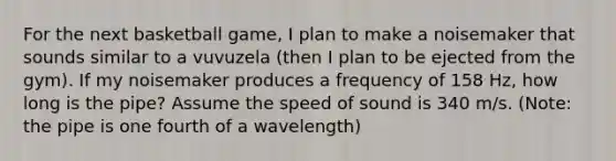 For the next basketball game, I plan to make a noisemaker that sounds similar to a vuvuzela (then I plan to be ejected from the gym). If my noisemaker produces a frequency of 158 Hz, how long is the pipe? Assume the speed of sound is 340 m/s. (Note: the pipe is one fourth of a wavelength)