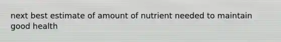 next best estimate of amount of nutrient needed to maintain good health