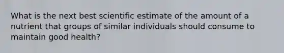 What is the next best scientific estimate of the amount of a nutrient that groups of similar individuals should consume to maintain good health?