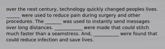 over the next century, technology quickly changed peoples lives. ______ were used to reduce pain during surgery and other procedures. The _______ was used to instantly send messages over long distances. ____________ were made that could stitch much faster than a seamstress. And, ___________ were found that could reduce infection and save lives.