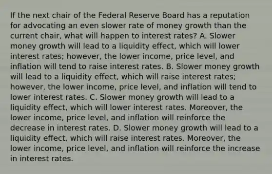 If the next chair of the Federal Reserve Board has a reputation for advocating an even slower rate of money growth than the current​ chair, what will happen to interest​ rates? A. Slower money growth will lead to a liquidity​ effect, which will lower interest​ rates; however, the lower​ income, price​ level, and inflation will tend to raise interest rates. B. Slower money growth will lead to a liquidity​ effect, which will raise interest​ rates; however, the lower​ income, price​ level, and inflation will tend to lower interest rates. C. Slower money growth will lead to a liquidity​ effect, which will lower interest rates.​ Moreover, the lower​ income, price​ level, and inflation will reinforce the decrease in interest rates. D. Slower money growth will lead to a liquidity​ effect, which will raise interest rates.​ Moreover, the lower​ income, price​ level, and inflation will reinforce the increase in interest rates.