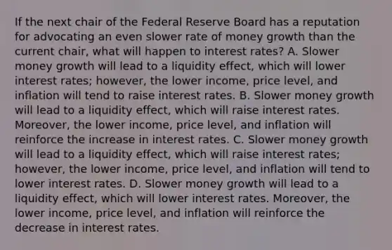 If the next chair of the Federal Reserve Board has a reputation for advocating an even slower rate of money growth than the current​ chair, what will happen to interest​ rates? A. Slower money growth will lead to a liquidity​ effect, which will lower interest​ rates; however, the lower​ income, price​ level, and inflation will tend to raise interest rates. B. Slower money growth will lead to a liquidity​ effect, which will raise interest rates.​ Moreover, the lower​ income, price​ level, and inflation will reinforce the increase in interest rates. C. Slower money growth will lead to a liquidity​ effect, which will raise interest​ rates; however, the lower​ income, price​ level, and inflation will tend to lower interest rates. D. Slower money growth will lead to a liquidity​ effect, which will lower interest rates.​ Moreover, the lower​ income, price​ level, and inflation will reinforce the decrease in interest rates.