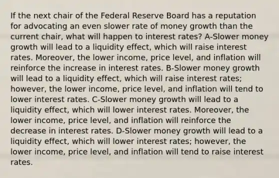 If the next chair of the Federal Reserve Board has a reputation for advocating an even slower rate of money growth than the current chair, what will happen to interest rates? A-Slower money growth will lead to a liquidity effect, which will raise interest rates. Moreover, the lower income, price level, and inflation will reinforce the increase in interest rates. B-Slower money growth will lead to a liquidity effect, which will raise interest rates; however, the lower income, price level, and inflation will tend to lower interest rates. C-Slower money growth will lead to a liquidity effect, which will lower interest rates. Moreover, the lower income, price level, and inflation will reinforce the decrease in interest rates. D-Slower money growth will lead to a liquidity effect, which will lower interest rates; however, the lower income, price level, and inflation will tend to raise interest rates.