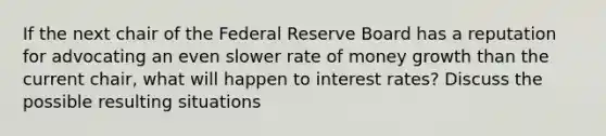 If the next chair of the Federal Reserve Board has a reputation for advocating an even slower rate of money growth than the current chair, what will happen to interest rates? Discuss the possible resulting situations