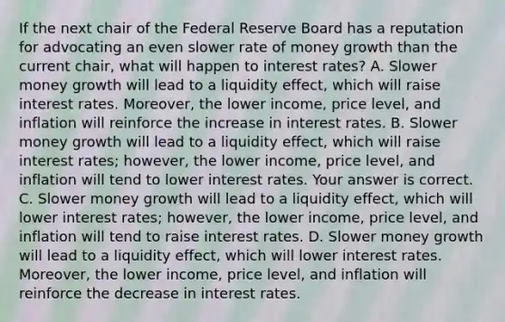 If the next chair of the Federal Reserve Board has a reputation for advocating an even slower rate of money growth than the current​ chair, what will happen to interest​ rates? A. Slower money growth will lead to a liquidity​ effect, which will raise interest rates.​ Moreover, the lower​ income, price​ level, and inflation will reinforce the increase in interest rates. B. Slower money growth will lead to a liquidity​ effect, which will raise interest​ rates; however, the lower​ income, price​ level, and inflation will tend to lower interest rates. Your answer is correct. C. Slower money growth will lead to a liquidity​ effect, which will lower interest​ rates; however, the lower​ income, price​ level, and inflation will tend to raise interest rates. D. Slower money growth will lead to a liquidity​ effect, which will lower interest rates.​ Moreover, the lower​ income, price​ level, and inflation will reinforce the decrease in interest rates.