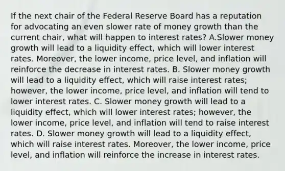 If the next chair of the Federal Reserve Board has a reputation for advocating an even slower rate of money growth than the current​ chair, what will happen to interest​ rates? A.Slower money growth will lead to a liquidity​ effect, which will lower interest rates.​ Moreover, the lower​ income, price​ level, and inflation will reinforce the decrease in interest rates. B. Slower money growth will lead to a liquidity​ effect, which will raise interest​ rates; however, the lower​ income, price​ level, and inflation will tend to lower interest rates. C. Slower money growth will lead to a liquidity​ effect, which will lower interest​ rates; however, the lower​ income, price​ level, and inflation will tend to raise interest rates. D. Slower money growth will lead to a liquidity​ effect, which will raise interest rates.​ Moreover, the lower​ income, price​ level, and inflation will reinforce the increase in interest rates.