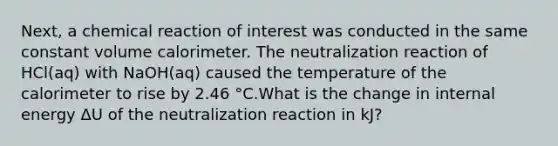 Next, a chemical reaction of interest was conducted in the same constant volume calorimeter. The neutralization reaction of HCl(aq) with NaOH(aq) caused the temperature of the calorimeter to rise by 2.46 °C.What is the change in internal energy ΔU of the neutralization reaction in kJ?