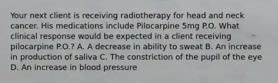 Your next client is receiving radiotherapy for head and neck cancer. His medications include Pilocarpine 5mg P.O. What clinical response would be expected in a client receiving pilocarpine P.O.? A. A decrease in ability to sweat B. An increase in production of saliva C. The constriction of the pupil of the eye D. An increase in blood pressure