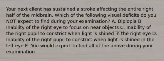 Your next client has sustained a stroke affecting the entire right half of the midbrain. Which of the following visual deficits do you NOT expect to find during your examination? A. Diplopia B. Inability of the right eye to focus on near objects C. Inability of the right pupil to constrict when light is shined in the right eye D. Inability of the right pupil to constrict when light is shined in the left eye E. You would expect to find all of the above during your examination