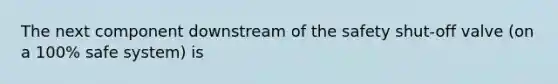 The next component downstream of the safety shut-off valve (on a 100% safe system) is