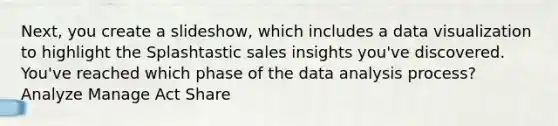 Next, you create a slideshow, which includes a data visualization to highlight the Splashtastic sales insights you've discovered. You've reached which phase of the data analysis process? Analyze Manage Act Share