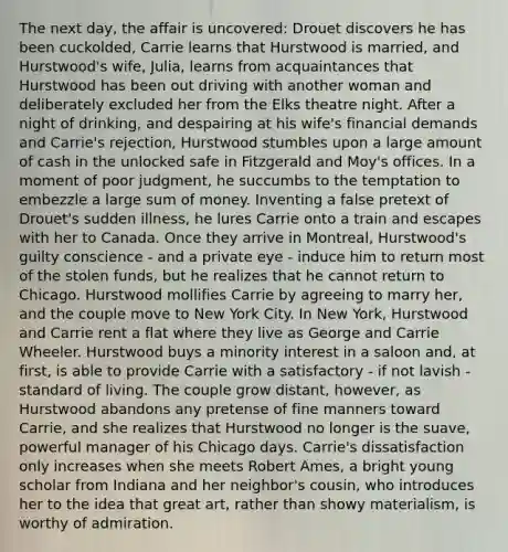 The next day, the affair is uncovered: Drouet discovers he has been cuckolded, Carrie learns that Hurstwood is married, and Hurstwood's wife, Julia, learns from acquaintances that Hurstwood has been out driving with another woman and deliberately excluded her from the Elks theatre night. After a night of drinking, and despairing at his wife's financial demands and Carrie's rejection, Hurstwood stumbles upon a large amount of cash in the unlocked safe in Fitzgerald and Moy's offices. In a moment of poor judgment, he succumbs to the temptation to embezzle a large sum of money. Inventing a false pretext of Drouet's sudden illness, he lures Carrie onto a train and escapes with her to Canada. Once they arrive in Montreal, Hurstwood's guilty conscience - and a private eye - induce him to return most of the stolen funds, but he realizes that he cannot return to Chicago. Hurstwood mollifies Carrie by agreeing to marry her, and the couple move to New York City. In New York, Hurstwood and Carrie rent a flat where they live as George and Carrie Wheeler. Hurstwood buys a minority interest in a saloon and, at first, is able to provide Carrie with a satisfactory - if not lavish - standard of living. The couple grow distant, however, as Hurstwood abandons any pretense of fine manners toward Carrie, and she realizes that Hurstwood no longer is the suave, powerful manager of his Chicago days. Carrie's dissatisfaction only increases when she meets Robert Ames, a bright young scholar from Indiana and her neighbor's cousin, who introduces her to the idea that great art, rather than showy materialism, is worthy of admiration.