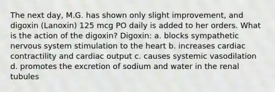 The next day, M.G. has shown only slight improvement, and digoxin (Lanoxin) 125 mcg PO daily is added to her orders. What is the action of the digoxin? Digoxin: a. blocks sympathetic nervous system stimulation to the heart b. increases cardiac contractility and cardiac output c. causes systemic vasodilation d. promotes the excretion of sodium and water in the renal tubules