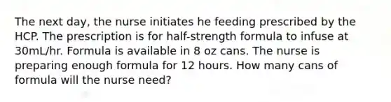 The next day, the nurse initiates he feeding prescribed by the HCP. The prescription is for half-strength formula to infuse at 30mL/hr. Formula is available in 8 oz cans. The nurse is preparing enough formula for 12 hours. How many cans of formula will the nurse need?