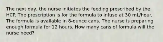 The next day, the nurse initiates the feeding prescribed by the HCP. The prescription is for the formula to infuse at 30 mL/hour. The formula is available in 8-ounce cans. The nurse is preparing enough formula for 12 hours. How many cans of formula will the nurse need?