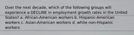 Over the next decade, which of the following groups will experience a DECLINE in employment growth rates in the United States? a. African-American workers b. Hispanic-American workers c. Asian-American workers d. white non-Hispanic workers