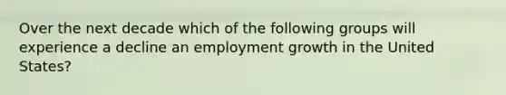 Over the next decade which of the following groups will experience a decline an employment growth in the United States?