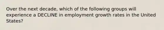 Over the next decade, which of the following groups will experience a DECLINE in employment growth rates in the United States?