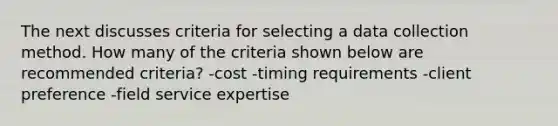 The next discusses criteria for selecting a data collection method. How many of the criteria shown below are recommended criteria? -cost -timing requirements -client preference -field service expertise