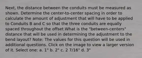 Next, the distance between the conduits must be measured as shown. Determine the center-to-center spacing in order to calculate the amount of adjustment that will have to be applied to Conduits B and C so that the three conduits are equally spaced throughout the offset.What is the "between-centers" distance that will be used in determining the adjustment to the bend layout? Note: The values for this question will be used in additional questions. Click on the image to view a larger version of it. Select one: a. 1" b. 2" c. 2 7/16" d. 3"