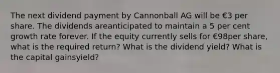 The next dividend payment by Cannonball AG will be €3 per share. The dividends areanticipated to maintain a 5 per cent growth rate forever. If the equity currently sells for €98per share, what is the required return? What is the dividend yield? What is the capital gainsyield?