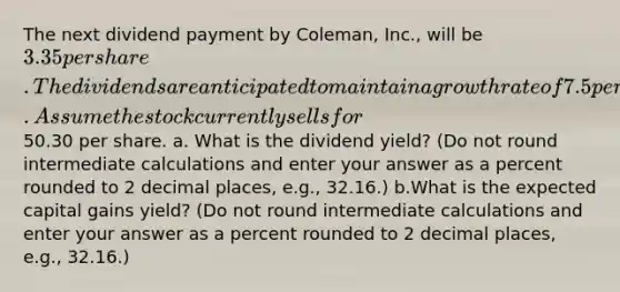 The next dividend payment by Coleman, Inc., will be 3.35 per share. The dividends are anticipated to maintain a growth rate of 7.5 percent forever. Assume the stock currently sells for50.30 per share. a. What is the dividend yield? (Do not round intermediate calculations and enter your answer as a percent rounded to 2 decimal places, e.g., 32.16.) b.What is the expected capital gains yield? (Do not round intermediate calculations and enter your answer as a percent rounded to 2 decimal places, e.g., 32.16.)