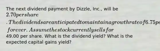 The next dividend payment by Dizzle, Inc., will be 2.70 per share. The dividends are anticipated to maintain a growth rate of 6.75 percent, forever. Assume the stock currently sells for49.00 per share. What is the dividend yield? What is the expected capital gains yield?