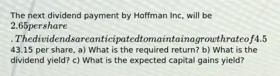 The next dividend payment by Hoffman Inc, will be 2.65 per share. The dividends are anticipated to maintain a growth rate of 4.5% forever. If the stock currently sells for43.15 per share, a) What is the required return? b) What is the dividend yield? c) What is the expected capital gains yield?