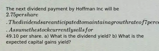 The next dividend payment by Hoffman Inc will be 2.75 per share. The dividends are anticipated to maintain a growth rate of 7 percent forever. Assume the stock currently sells for49.10 per share. a) What is the dividend yield? b) What is the expected capital gains yield?