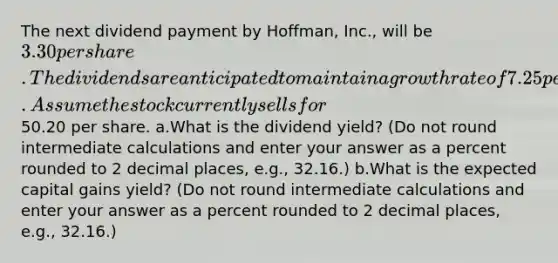 The next dividend payment by Hoffman, Inc., will be 3.30 per share. The dividends are anticipated to maintain a growth rate of 7.25 percent forever. Assume the stock currently sells for50.20 per share. a.What is the dividend yield? (Do not round intermediate calculations and enter your answer as a percent rounded to 2 decimal places, e.g., 32.16.) b.What is the expected capital gains yield? (Do not round intermediate calculations and enter your answer as a percent rounded to 2 decimal places, e.g., 32.16.)