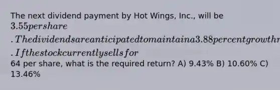 The next dividend payment by Hot Wings, Inc., will be 3.55 per share. The dividends are anticipated to maintain a 3.88 percent growth rate forever. If the stock currently sells for64 per share, what is the required return? A) 9.43% B) 10.60% C) 13.46%