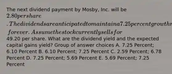 The next dividend payment by Mosby, Inc. will be 2.80 per share. The dividends are anticipated to maintain a 7.25 percent growth rate, forever. Assume the stock currently sells for49.20 per share. What are the dividend yield and the expected capital gains yield? Group of answer choices A. 7.25 Percent; 6.10 Percent B. 6.10 Percent; 7.25 Percent C. 2.59 Percent; 6.78 Percent D. 7.25 Percent; 5.69 Percent E. 5.69 Percent; 7.25 Percent