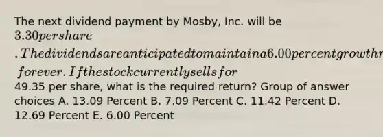 The next dividend payment by Mosby, Inc. will be 3.30 per share. The dividends are anticipated to maintain a 6.00 percent growth rate, forever. If the stock currently sells for49.35 per share, what is the required return? Group of answer choices A. 13.09 Percent B. 7.09 Percent C. 11.42 Percent D. 12.69 Percent E. 6.00 Percent