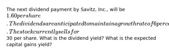 The next dividend payment by Savitz, Inc., will be 1.60 per share. The dividends are anticipated to maintain a growth rate of 6 percent forever. The stock currently sells for30 per share. What is the dividend yield? What is the expected capital gains yield?