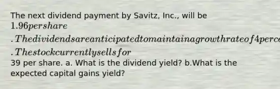 The next dividend payment by Savitz, Inc., will be 1.96 per share. The dividends are anticipated to maintain a growth rate of 4 percent forever. The stock currently sells for39 per share. a. What is the dividend yield? b.What is the expected capital gains yield?