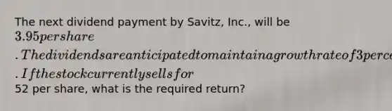 The next dividend payment by Savitz, Inc., will be 3.95 per share. The dividends are anticipated to maintain a growth rate of 3 percent forever.If the stock currently sells for52 per share, what is the required return?